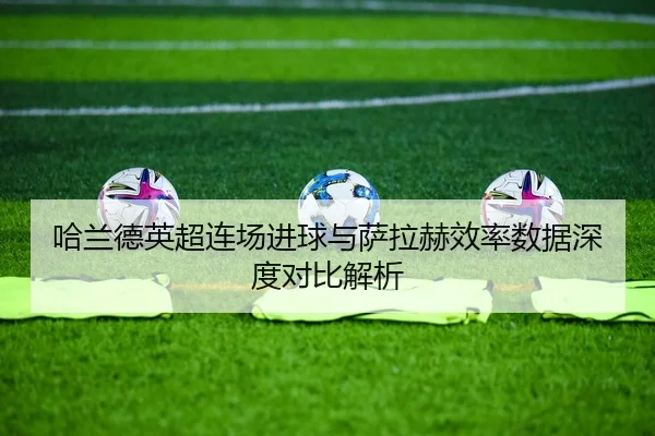 哈兰德英超连场进球与萨拉赫效率数据深度对比解析