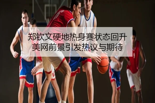 郑钦文硬地热身赛状态回升 美网前景引发热议与期待